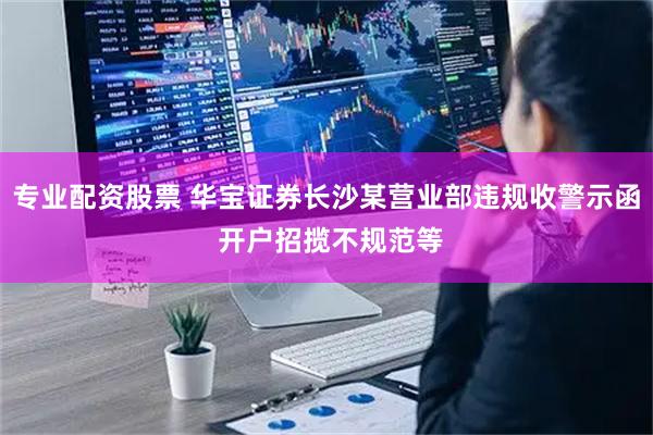 专业配资股票 华宝证券长沙某营业部违规收警示函 开户招揽不规范等