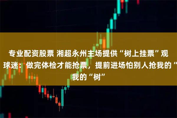 专业配资股票 湘超永州主场提供“树上挂票”观赛，球迷：做完体检才能抢票，提前进场怕别人抢我的“树”
