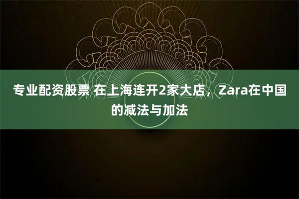 专业配资股票 在上海连开2家大店，Zara在中国的减法与加法