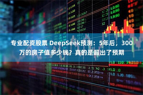 专业配资股票 DeepSeek预测：5年后，300万的房子值多少钱？真的是超出了预期