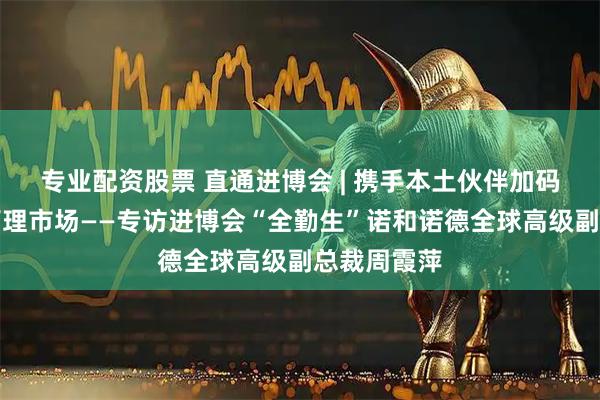 专业配资股票 直通进博会 | 携手本土伙伴加码中国体重管理市场——专访进博会“全勤生”诺和诺德全球高级副总裁周霞萍