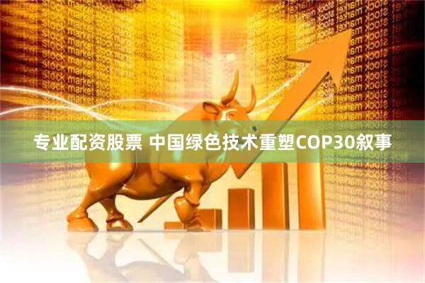 专业配资股票 中国绿色技术重塑COP30叙事