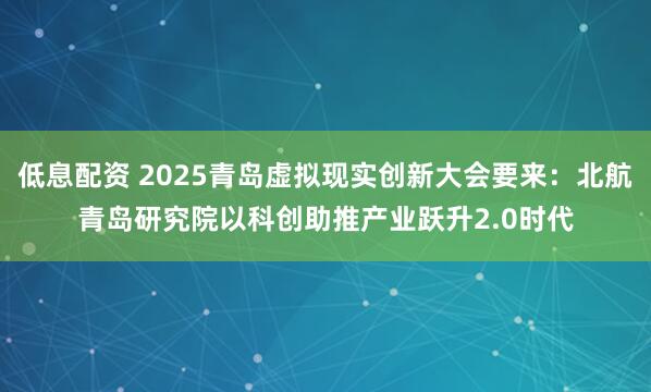 低息配资 2025青岛虚拟现实创新大会要来：北航青岛研究院以科创助推产业跃升2.0时代