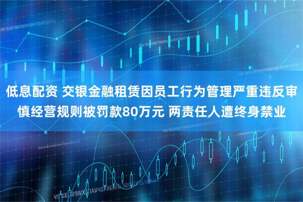 低息配资 交银金融租赁因员工行为管理严重违反审慎经营规则被罚款80万元 两责任人遭终身禁业