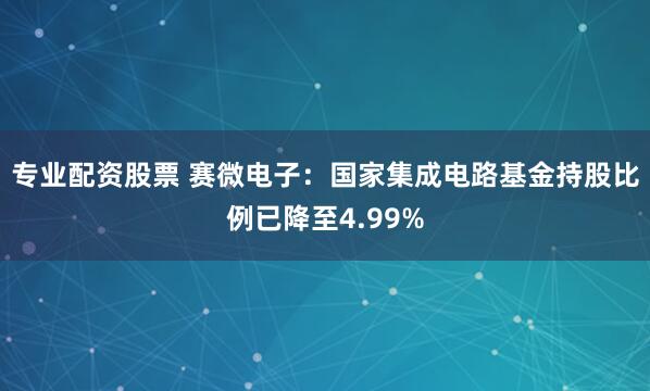 专业配资股票 赛微电子：国家集成电路基金持股比例已降至4.99%