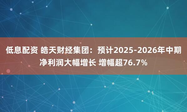 低息配资 皓天财经集团：预计2025-2026年中期净利润大幅增长 增幅超76.7%