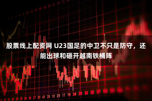 股票线上配资网 U23国足的中卫不只是防守，还能出球和砸开越南铁桶阵