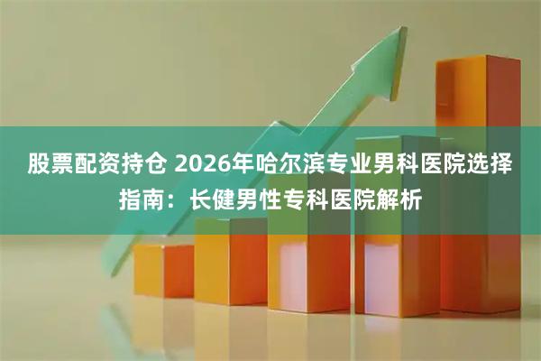 股票配资持仓 2026年哈尔滨专业男科医院选择指南：长健男性专科医院解析