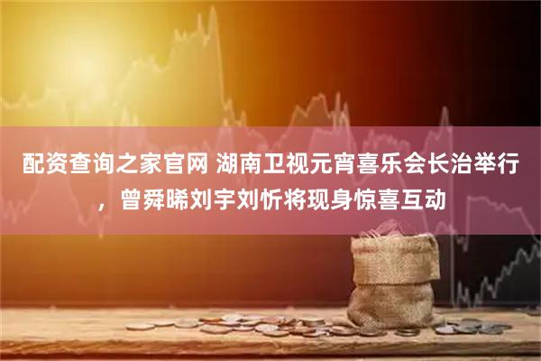 配资查询之家官网 湖南卫视元宵喜乐会长治举行，曾舜晞刘宇刘忻将现身惊喜互动