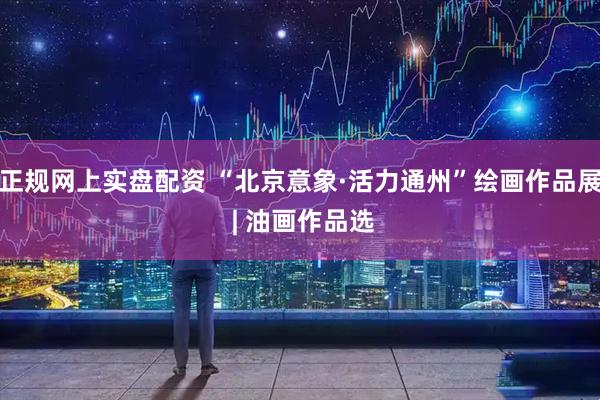 正规网上实盘配资 “北京意象·活力通州”绘画作品展 | 油画作品选