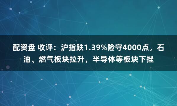 配资盘 收评：沪指跌1.39%险守4000点，石油、燃气板块拉升，半导体等板块下挫