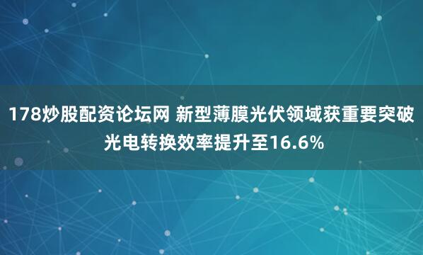 178炒股配资论坛网 新型薄膜光伏领域获重要突破 光电转换效率提升至16.6%