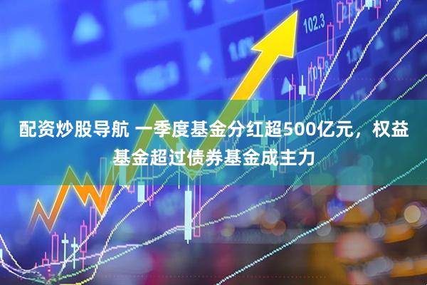 配资炒股导航 一季度基金分红超500亿元，权益基金超过债券基金成主力